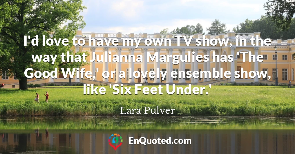 I'd love to have my own TV show, in the way that Julianna Margulies has 'The Good Wife,' or a lovely ensemble show, like 'Six Feet Under.'
