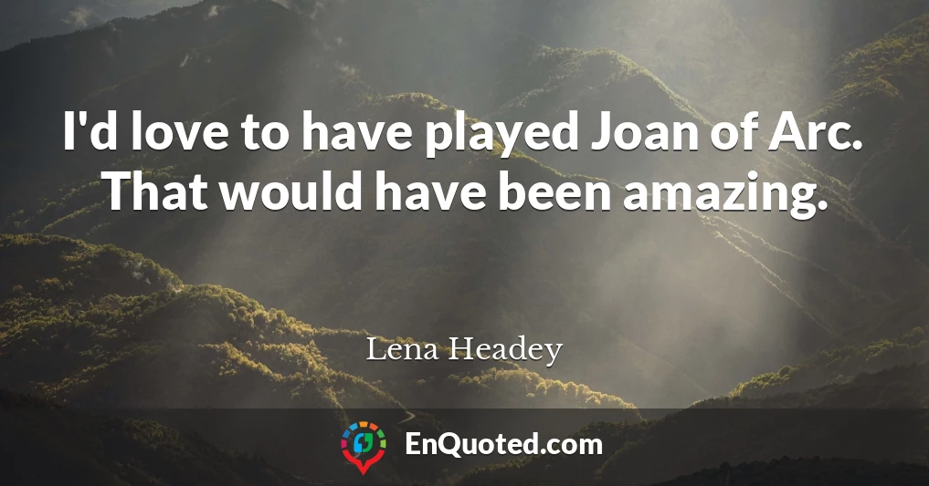 I'd love to have played Joan of Arc. That would have been amazing.