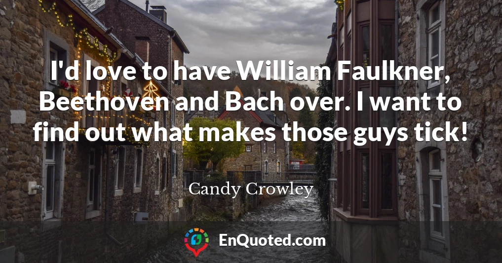 I'd love to have William Faulkner, Beethoven and Bach over. I want to find out what makes those guys tick!