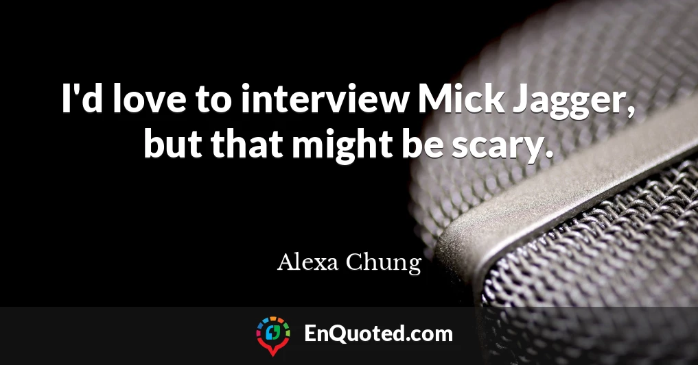 I'd love to interview Mick Jagger, but that might be scary.