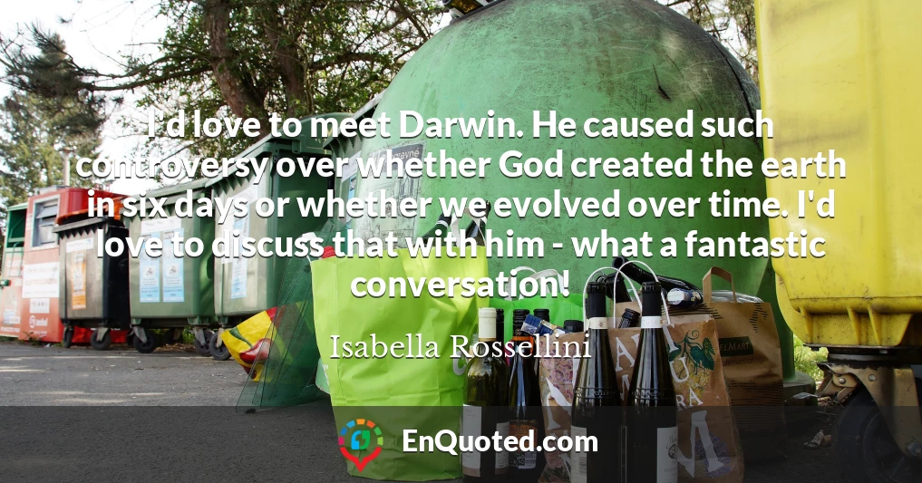 I'd love to meet Darwin. He caused such controversy over whether God created the earth in six days or whether we evolved over time. I'd love to discuss that with him - what a fantastic conversation!