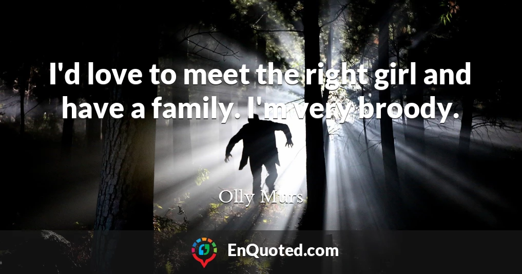 I'd love to meet the right girl and have a family. I'm very broody.