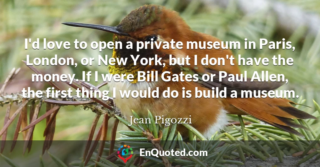 I'd love to open a private museum in Paris, London, or New York, but I don't have the money. If I were Bill Gates or Paul Allen, the first thing I would do is build a museum.