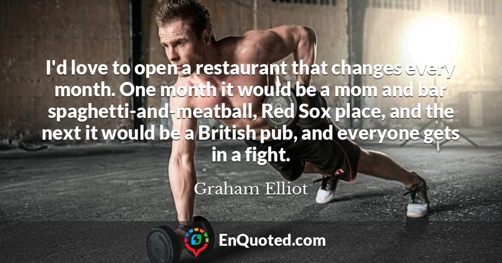 I'd love to open a restaurant that changes every month. One month it would be a mom and bar spaghetti-and-meatball, Red Sox place, and the next it would be a British pub, and everyone gets in a fight.