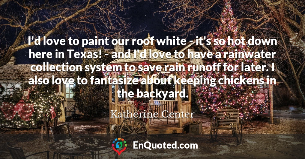 I'd love to paint our roof white - it's so hot down here in Texas! - and I'd love to have a rainwater collection system to save rain runoff for later. I also love to fantasize about keeping chickens in the backyard.