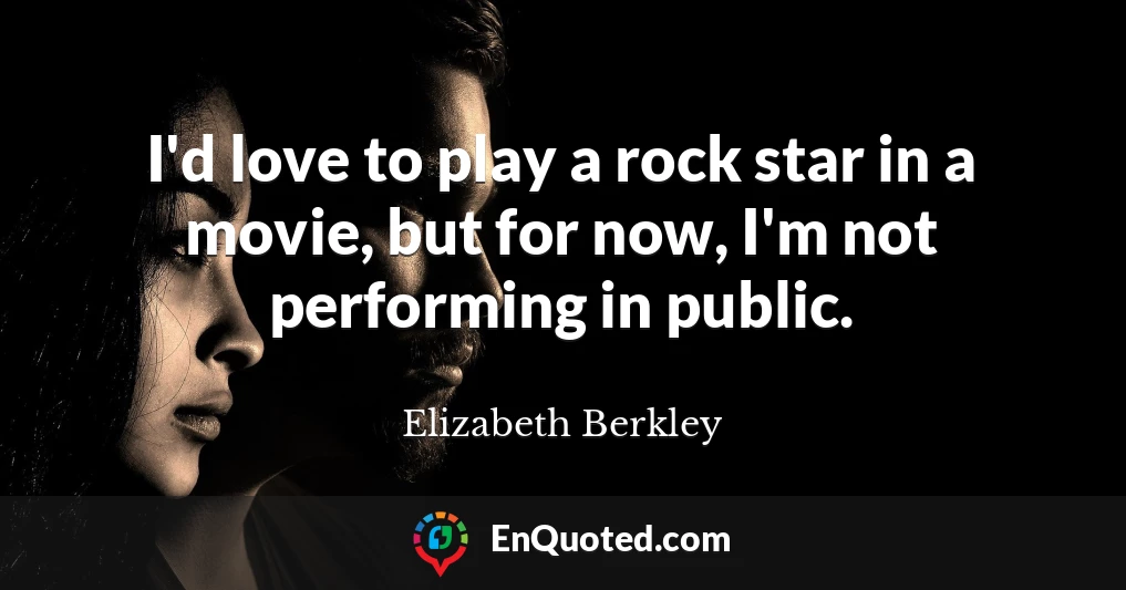 I'd love to play a rock star in a movie, but for now, I'm not performing in public.