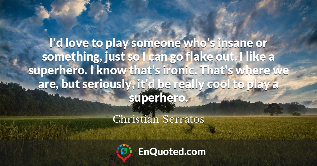 I'd love to play someone who's insane or something, just so I can go flake out. I like a superhero. I know that's ironic. That's where we are, but seriously, it'd be really cool to play a superhero.