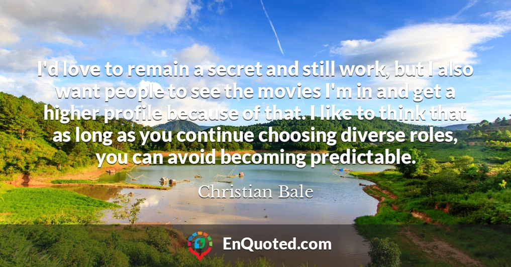 I'd love to remain a secret and still work, but I also want people to see the movies I'm in and get a higher profile because of that. I like to think that as long as you continue choosing diverse roles, you can avoid becoming predictable.