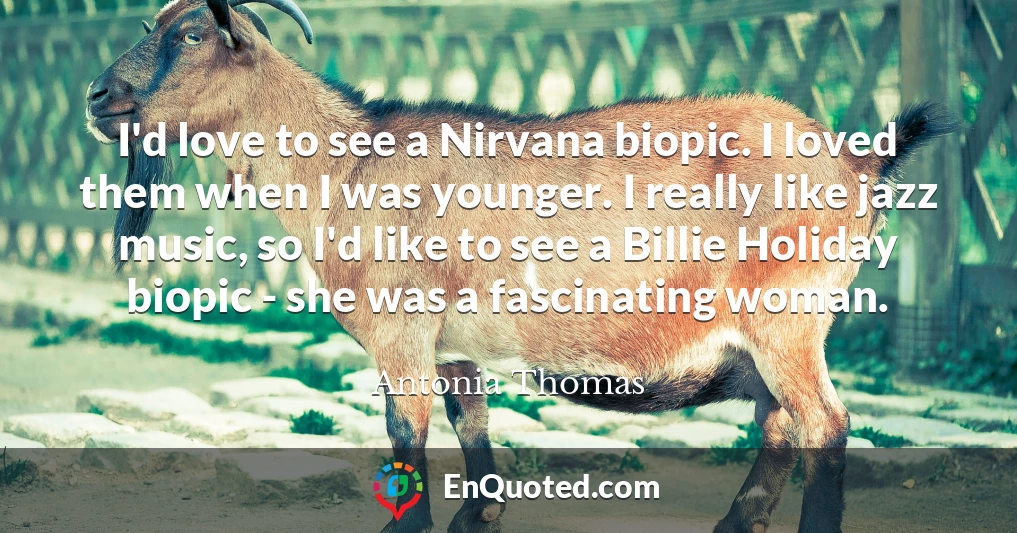 I'd love to see a Nirvana biopic. I loved them when I was younger. I really like jazz music, so I'd like to see a Billie Holiday biopic - she was a fascinating woman.