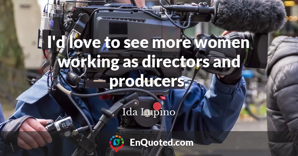 I'd love to see more women working as directors and producers.