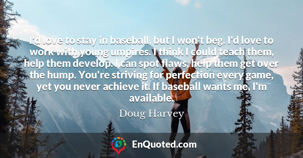 I'd love to stay in baseball, but I won't beg. I'd love to work with young umpires. I think I could teach them, help them develop. I can spot flaws, help them get over the hump. You're striving for perfection every game, yet you never achieve it. If baseball wants me, I'm available.