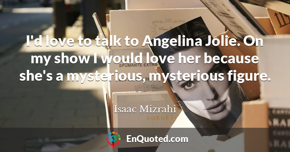 I'd love to talk to Angelina Jolie. On my show I would love her because she's a mysterious, mysterious figure.