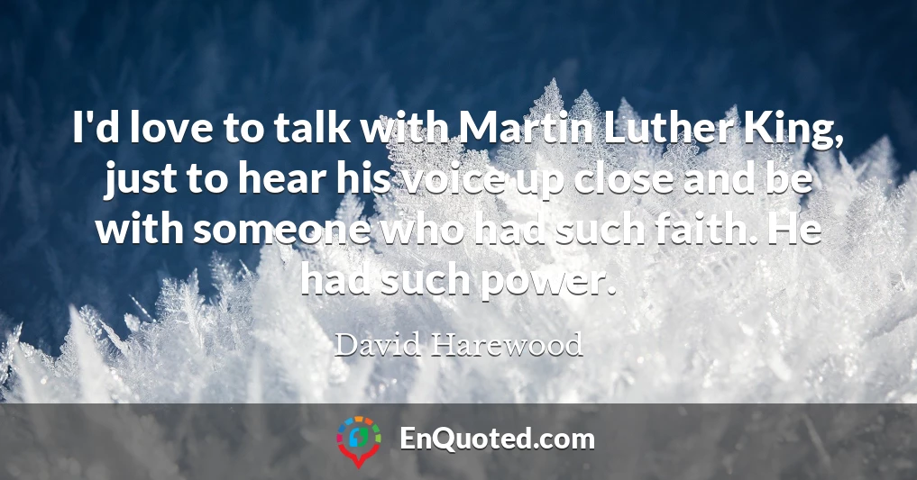 I'd love to talk with Martin Luther King, just to hear his voice up close and be with someone who had such faith. He had such power.
