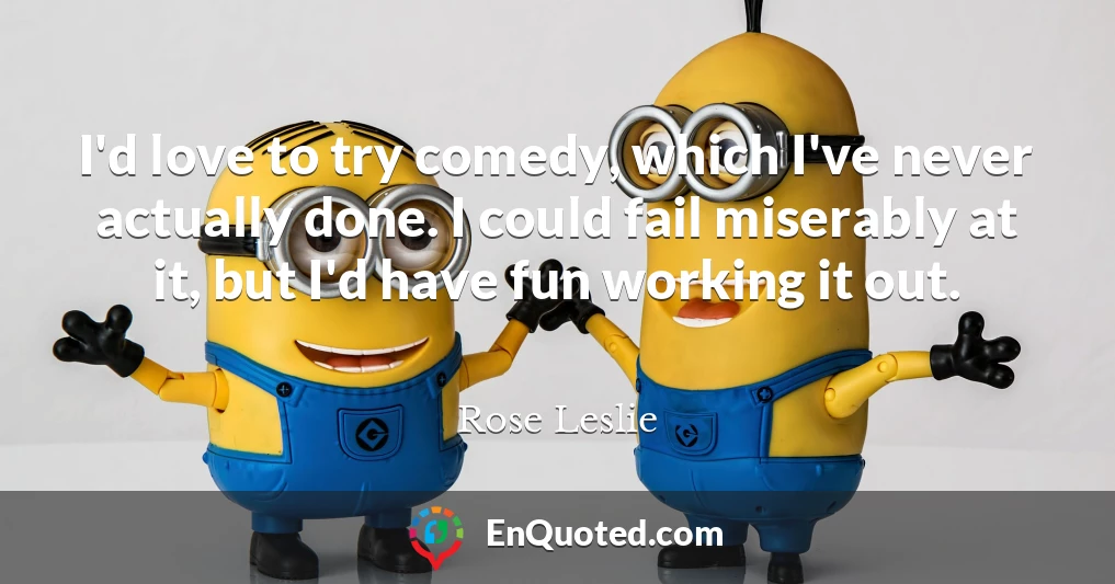 I'd love to try comedy, which I've never actually done. I could fail miserably at it, but I'd have fun working it out.