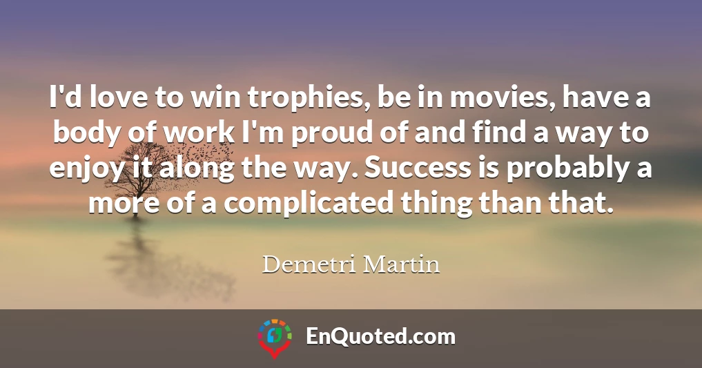 I'd love to win trophies, be in movies, have a body of work I'm proud of and find a way to enjoy it along the way. Success is probably a more of a complicated thing than that.