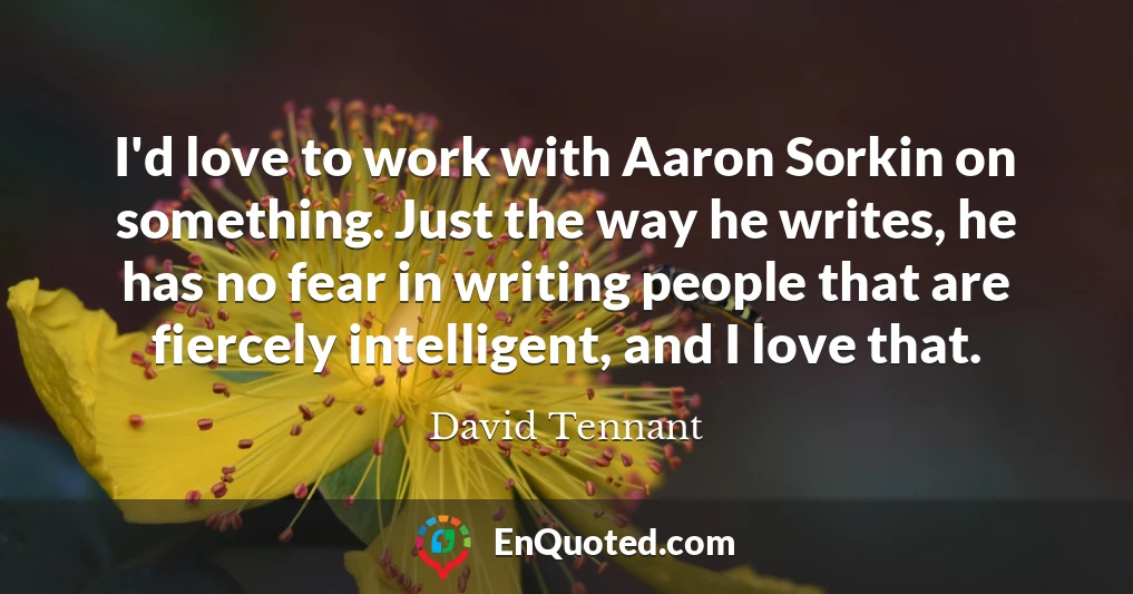 I'd love to work with Aaron Sorkin on something. Just the way he writes, he has no fear in writing people that are fiercely intelligent, and I love that.