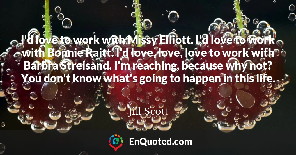 I'd love to work with Missy Elliott. I'd love to work with Bonnie Raitt. I'd love, love, love to work with Barbra Streisand. I'm reaching, because why not? You don't know what's going to happen in this life.