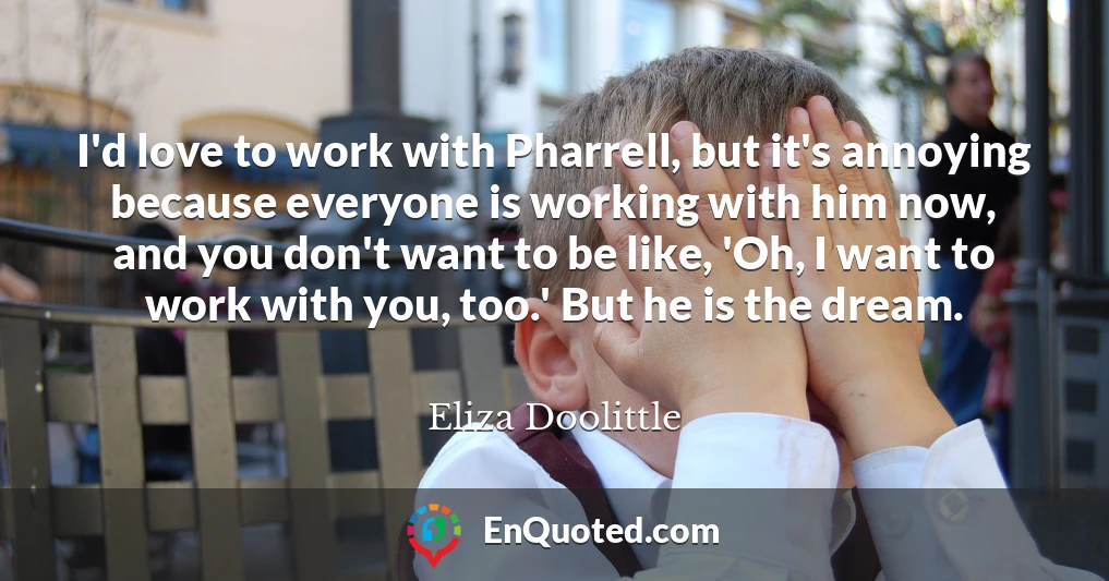 I'd love to work with Pharrell, but it's annoying because everyone is working with him now, and you don't want to be like, 'Oh, I want to work with you, too.' But he is the dream.