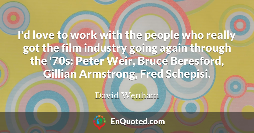 I'd love to work with the people who really got the film industry going again through the '70s: Peter Weir, Bruce Beresford, Gillian Armstrong, Fred Schepisi.