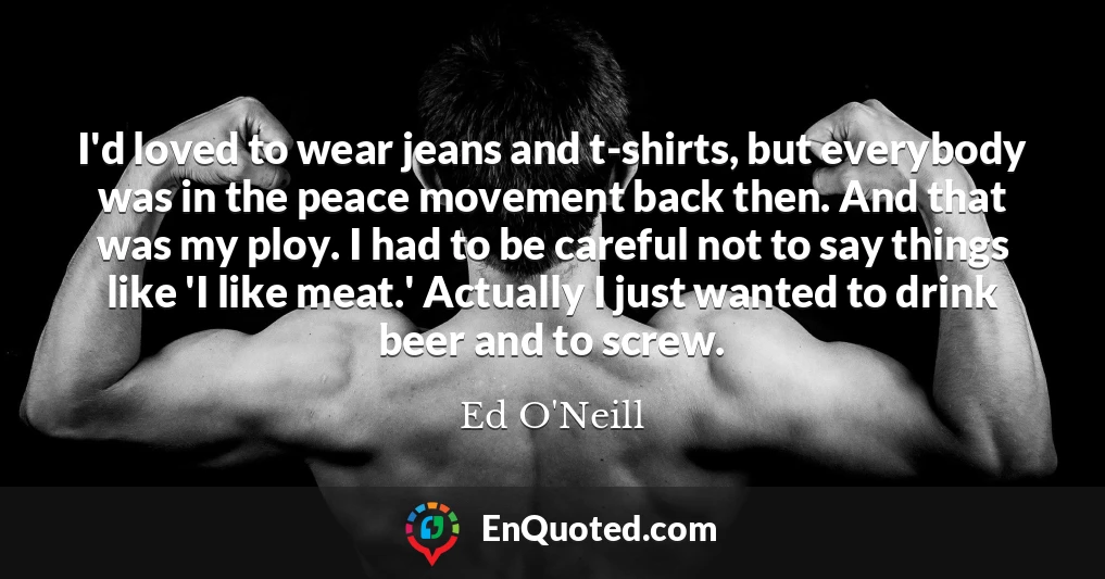 I'd loved to wear jeans and t-shirts, but everybody was in the peace movement back then. And that was my ploy. I had to be careful not to say things like 'I like meat.' Actually I just wanted to drink beer and to screw.