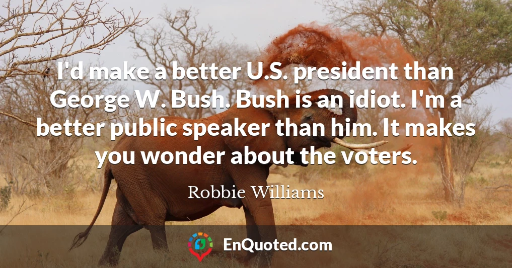 I'd make a better U.S. president than George W. Bush. Bush is an idiot. I'm a better public speaker than him. It makes you wonder about the voters.