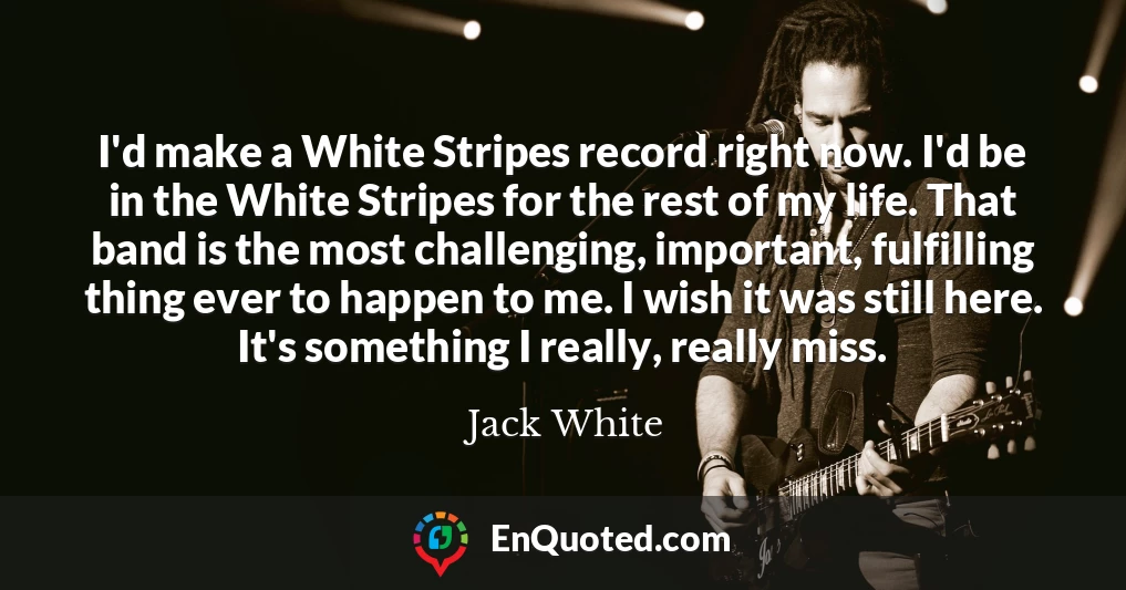 I'd make a White Stripes record right now. I'd be in the White Stripes for the rest of my life. That band is the most challenging, important, fulfilling thing ever to happen to me. I wish it was still here. It's something I really, really miss.