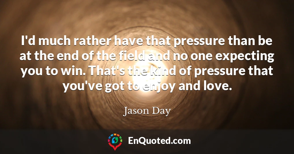 I'd much rather have that pressure than be at the end of the field and no one expecting you to win. That's the kind of pressure that you've got to enjoy and love.