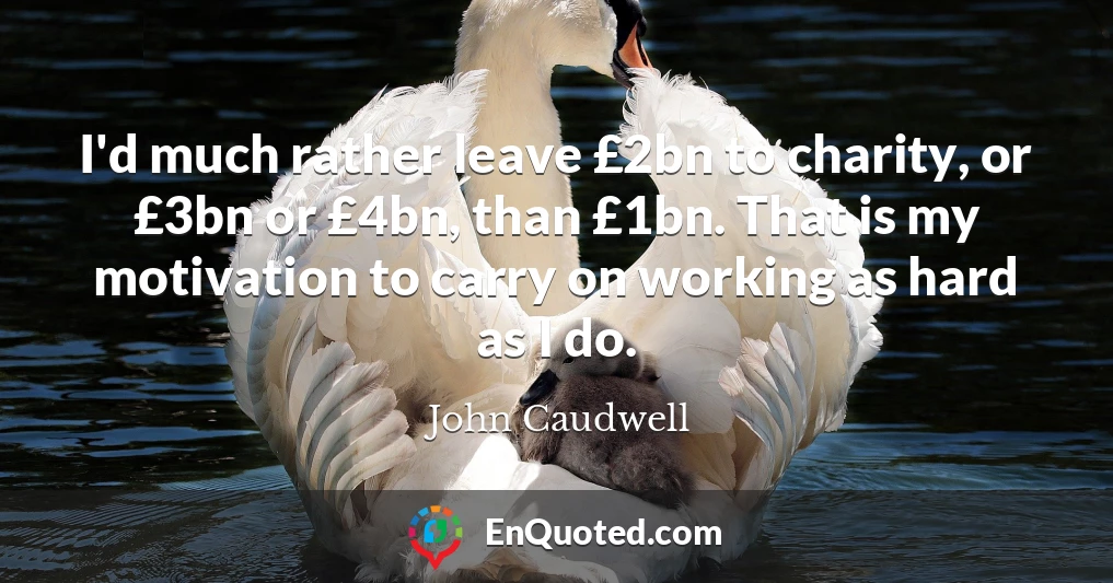 I'd much rather leave £2bn to charity, or £3bn or £4bn, than £1bn. That is my motivation to carry on working as hard as I do.