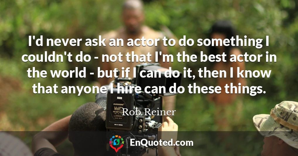 I'd never ask an actor to do something I couldn't do - not that I'm the best actor in the world - but if I can do it, then I know that anyone I hire can do these things.