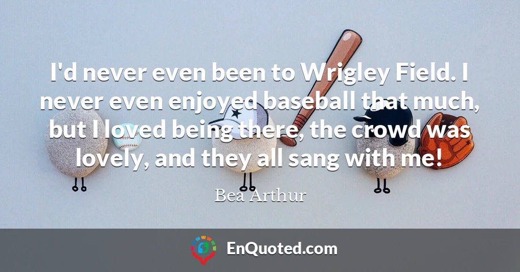 I'd never even been to Wrigley Field. I never even enjoyed baseball that much, but I loved being there, the crowd was lovely, and they all sang with me!