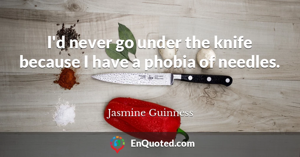 I'd never go under the knife because I have a phobia of needles.