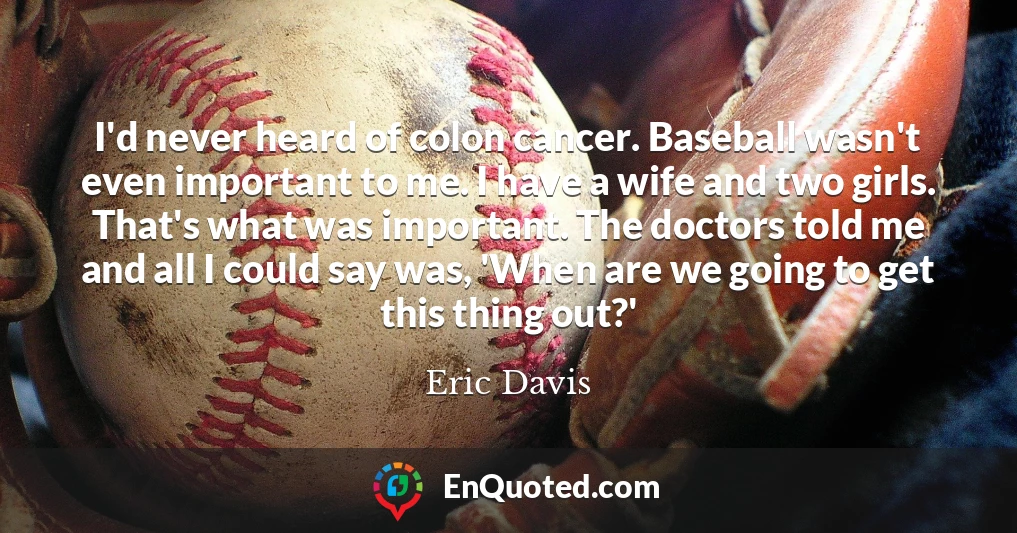I'd never heard of colon cancer. Baseball wasn't even important to me. I have a wife and two girls. That's what was important. The doctors told me and all I could say was, 'When are we going to get this thing out?'