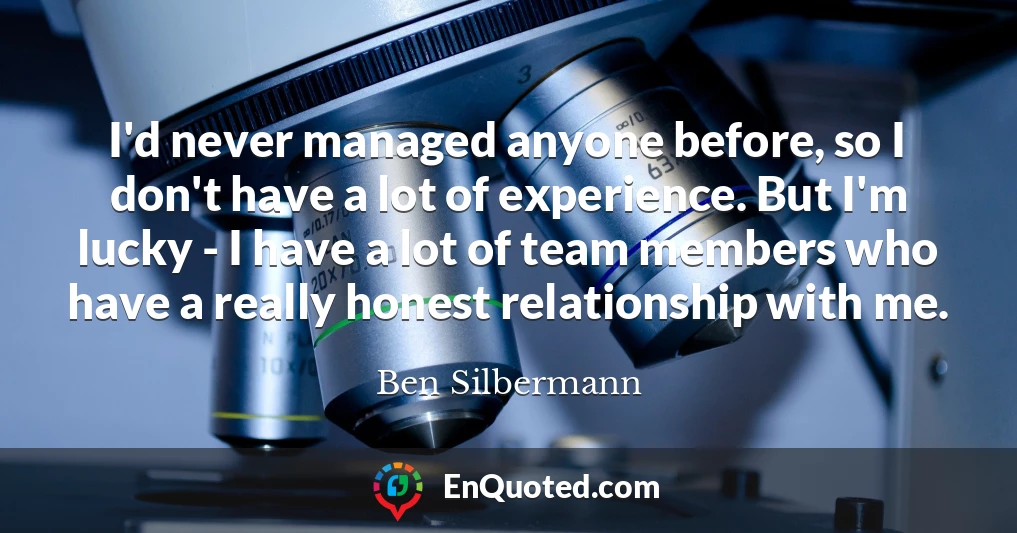 I'd never managed anyone before, so I don't have a lot of experience. But I'm lucky - I have a lot of team members who have a really honest relationship with me.