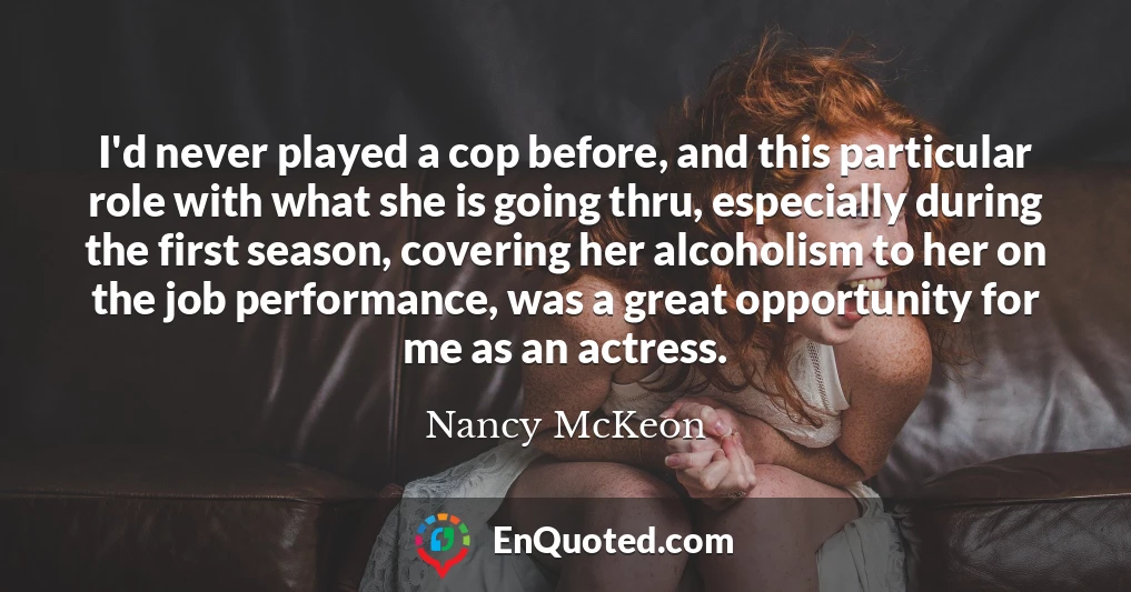 I'd never played a cop before, and this particular role with what she is going thru, especially during the first season, covering her alcoholism to her on the job performance, was a great opportunity for me as an actress.