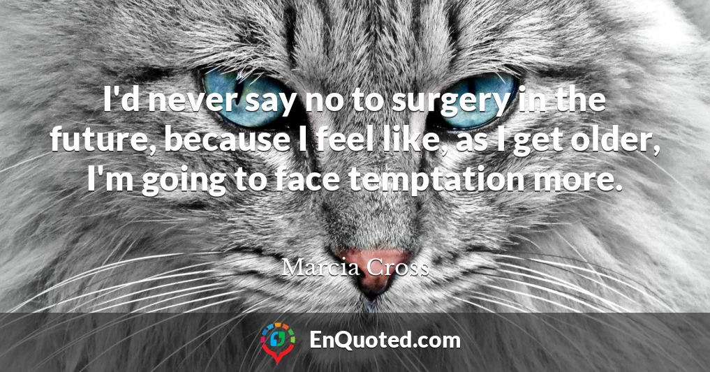 I'd never say no to surgery in the future, because I feel like, as I get older, I'm going to face temptation more.