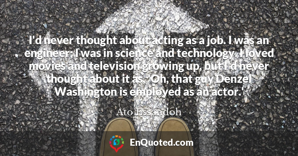 I'd never thought about acting as a job. I was an engineer; I was in science and technology. I loved movies and television growing up, but I'd never thought about it as, 'Oh, that guy Denzel Washington is employed as an actor.'