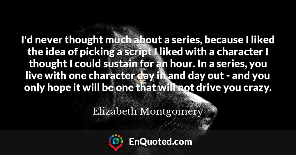 I'd never thought much about a series, because I liked the idea of picking a script I liked with a character I thought I could sustain for an hour. In a series, you live with one character day in and day out - and you only hope it will be one that will not drive you crazy.
