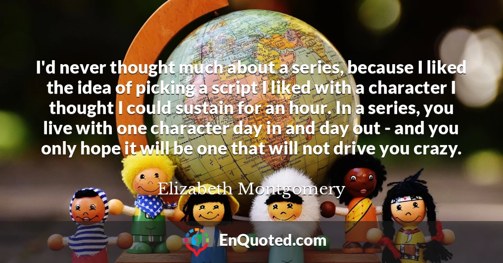 I'd never thought much about a series, because I liked the idea of picking a script I liked with a character I thought I could sustain for an hour. In a series, you live with one character day in and day out - and you only hope it will be one that will not drive you crazy.