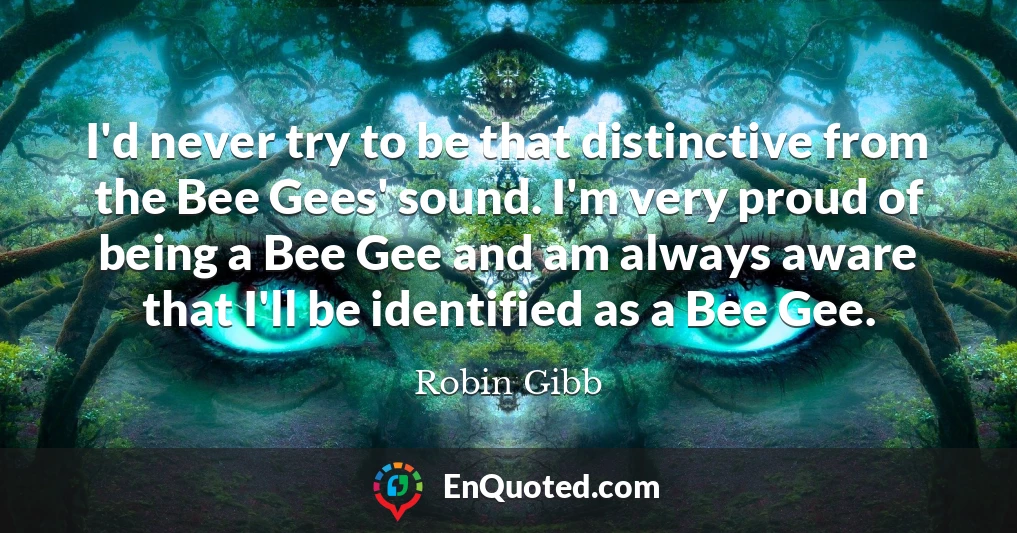 I'd never try to be that distinctive from the Bee Gees' sound. I'm very proud of being a Bee Gee and am always aware that I'll be identified as a Bee Gee.