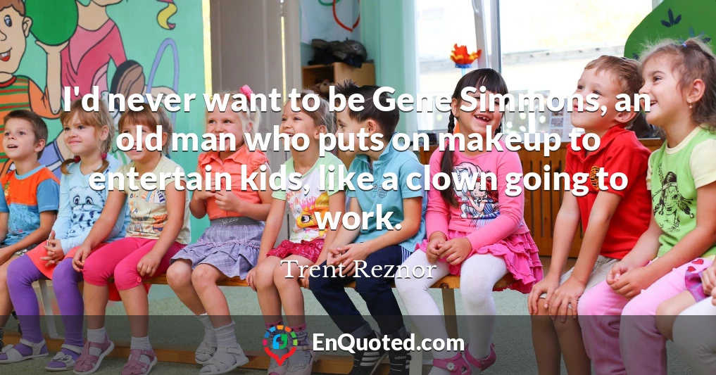 I'd never want to be Gene Simmons, an old man who puts on makeup to entertain kids, like a clown going to work.