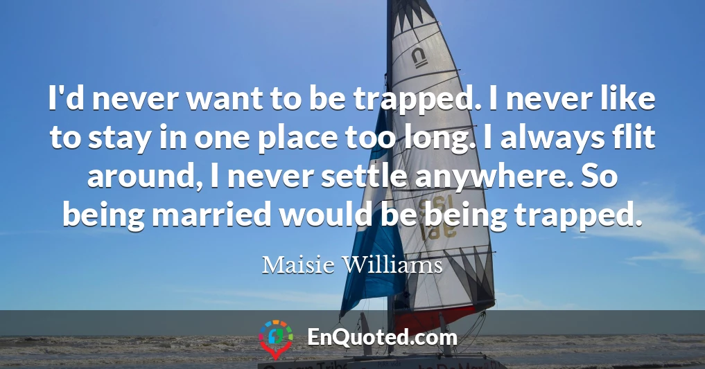 I'd never want to be trapped. I never like to stay in one place too long. I always flit around, I never settle anywhere. So being married would be being trapped.