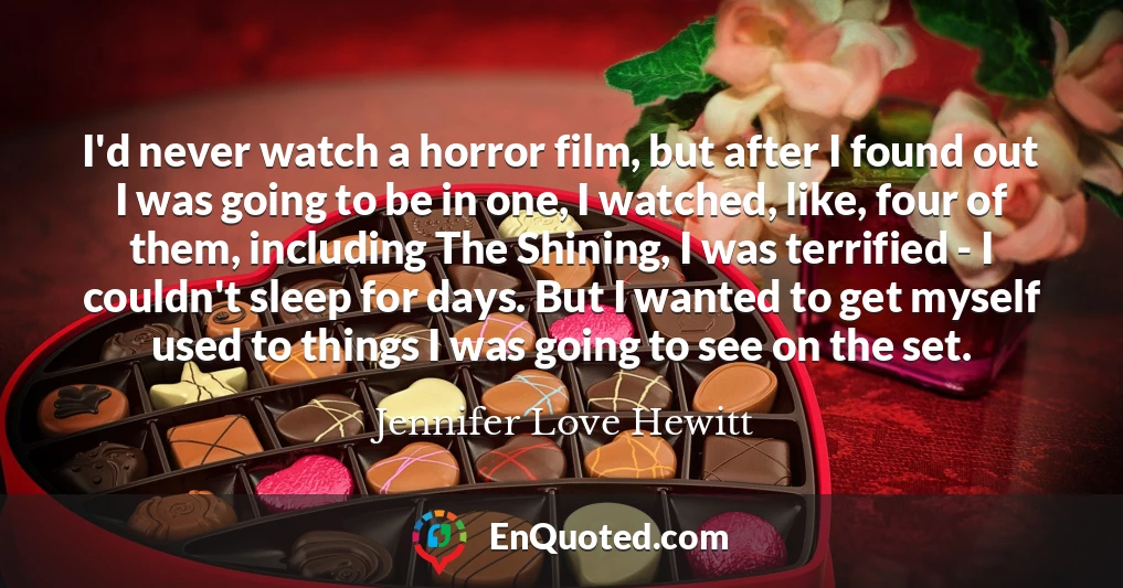 I'd never watch a horror film, but after I found out I was going to be in one, I watched, like, four of them, including The Shining, I was terrified - I couldn't sleep for days. But I wanted to get myself used to things I was going to see on the set.