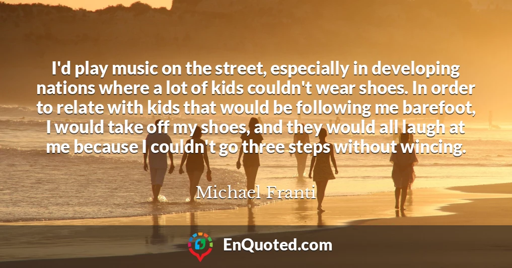 I'd play music on the street, especially in developing nations where a lot of kids couldn't wear shoes. In order to relate with kids that would be following me barefoot, I would take off my shoes, and they would all laugh at me because I couldn't go three steps without wincing.