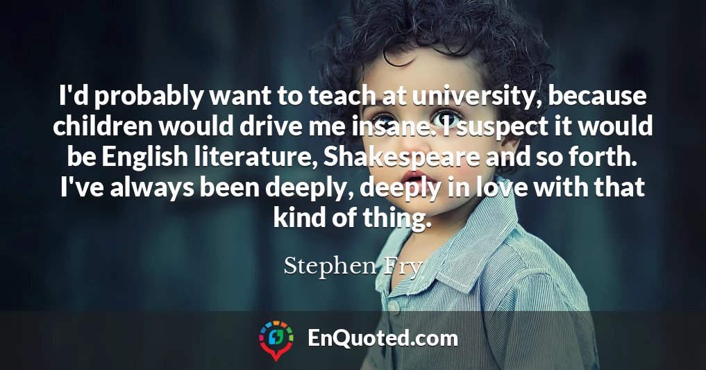 I'd probably want to teach at university, because children would drive me insane. I suspect it would be English literature, Shakespeare and so forth. I've always been deeply, deeply in love with that kind of thing.