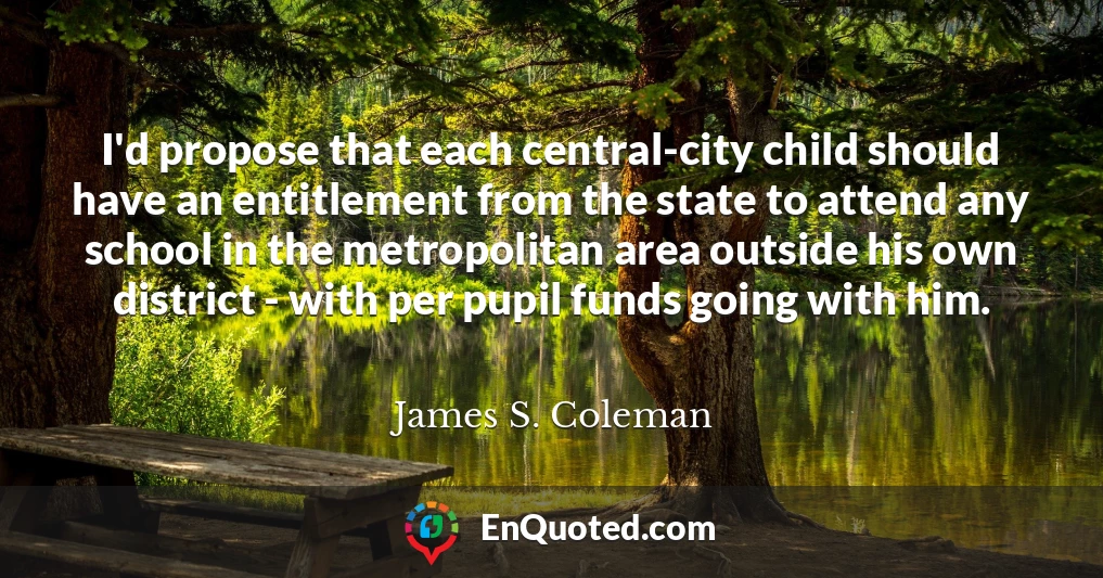 I'd propose that each central-city child should have an entitlement from the state to attend any school in the metropolitan area outside his own district - with per pupil funds going with him.