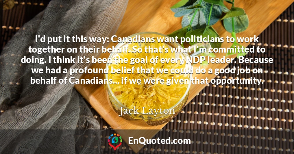I'd put it this way: Canadians want politicians to work together on their behalf. So that's what I'm committed to doing. I think it's been the goal of every NDP leader. Because we had a profound belief that we could do a good job on behalf of Canadians... if we were given that opportunity.