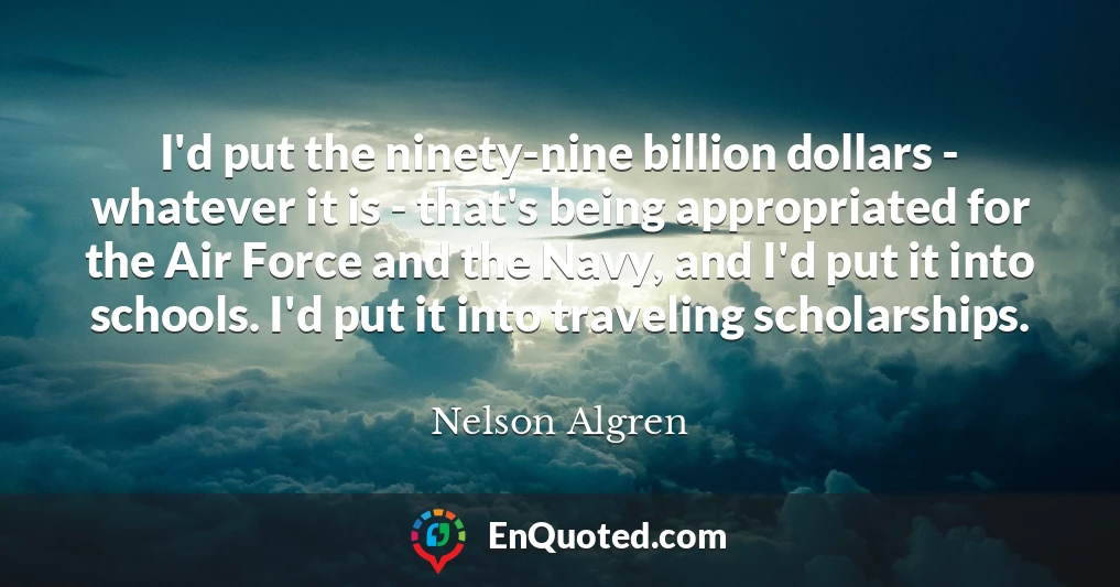 I'd put the ninety-nine billion dollars - whatever it is - that's being appropriated for the Air Force and the Navy, and I'd put it into schools. I'd put it into traveling scholarships.