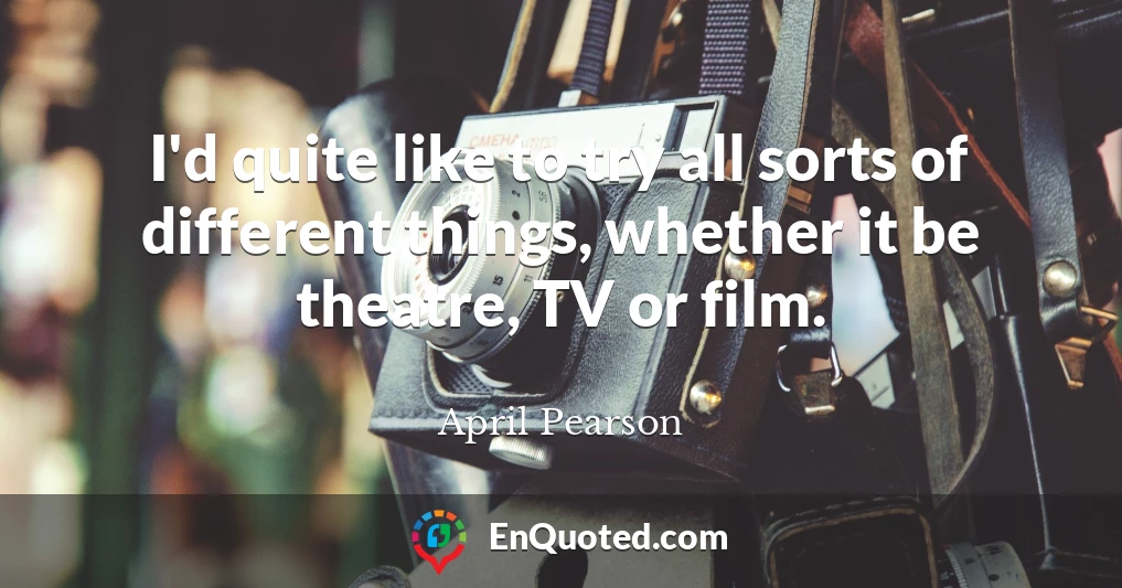 I'd quite like to try all sorts of different things, whether it be theatre, TV or film.