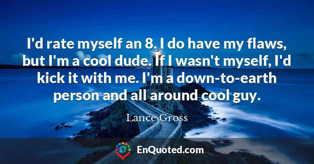 I'd rate myself an 8. I do have my flaws, but I'm a cool dude. If I wasn't myself, I'd kick it with me. I'm a down-to-earth person and all around cool guy.