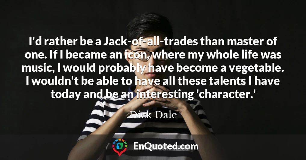 I'd rather be a Jack-of-all-trades than master of one. If I became an icon, where my whole life was music, I would probably have become a vegetable. I wouldn't be able to have all these talents I have today and be an interesting 'character.'